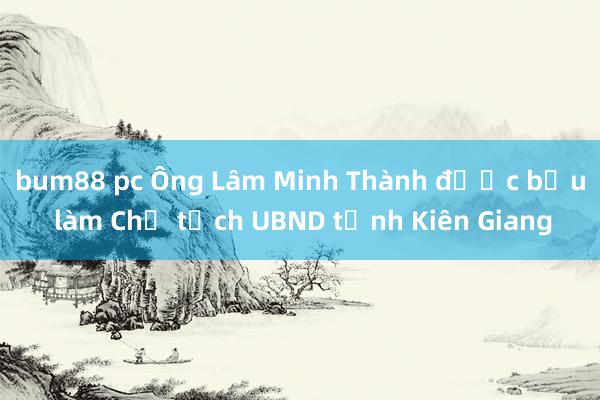 bum88 pc Ông Lâm Minh Thành được bầu làm Chủ tịch UBND tỉnh Kiên Giang